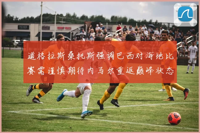 道格拉斯桑托斯强调巴西对海地比赛需谨慎期待内马尔重返巅峰状态