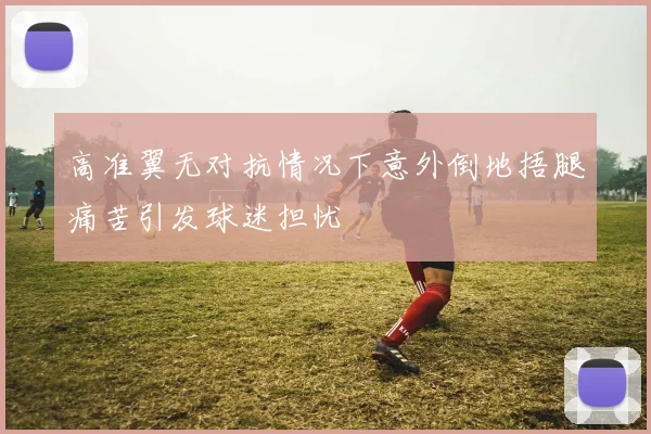 高准翼无对抗情况下意外倒地捂腿痛苦引发球迷担忧