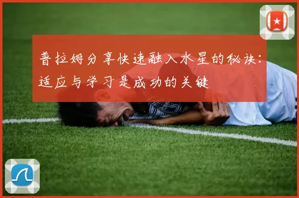 普拉姆分享快速融入水星的秘诀：适应与学习是成功的关键