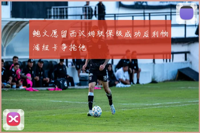 鲍文愿留西汉姆联保级成功后利物浦纽卡争抢他