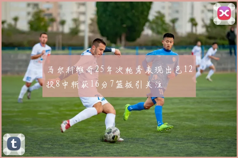马尔科维奇25年次轮秀表现出色12投8中斩获16分7篮板引关注