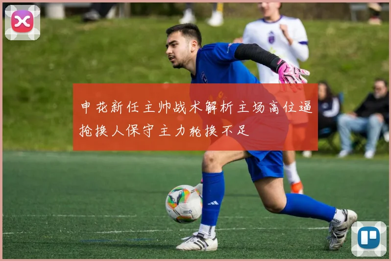 申花新任主帅战术解析主场高位逼抢换人保守主力轮换不足