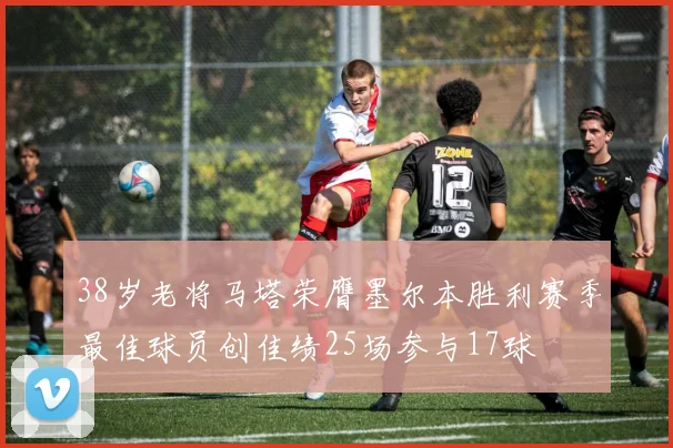 38岁老将马塔荣膺墨尔本胜利赛季最佳球员创佳绩25场参与17球