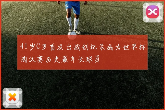 41岁C罗首发出战创纪录成为世界杯淘汰赛历史最年长球员
