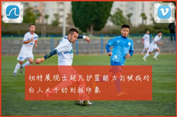 切特展现出超凡护筐能力打破我对白人大个的刻板印象