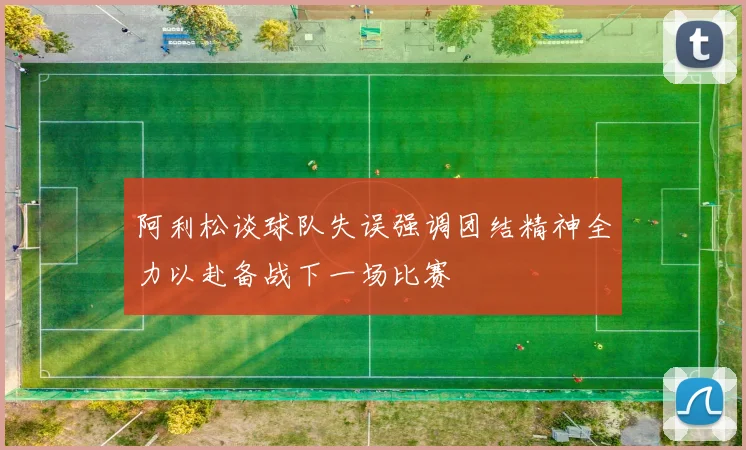 阿利松谈球队失误强调团结精神全力以赴备战下一场比赛