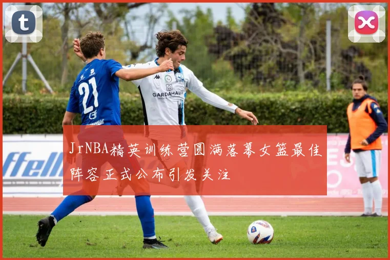 JrNBA精英训练营圆满落幕女篮最佳阵容正式公布引发关注