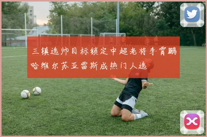 三镇选帅目标锁定中超老将李霄鹏哈维尔苏亚雷斯成热门人选