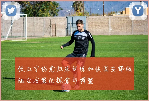 张玉宁伤愈归来训练加快国安锋线组合方案的探索与调整