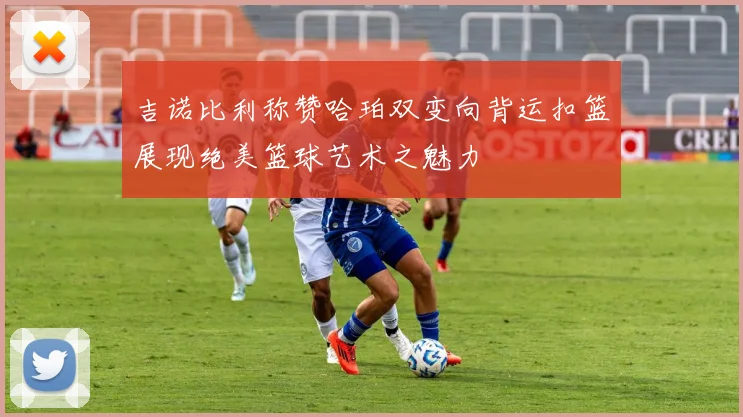 吉诺比利称赞哈珀双变向背运扣篮展现绝美篮球艺术之魅力