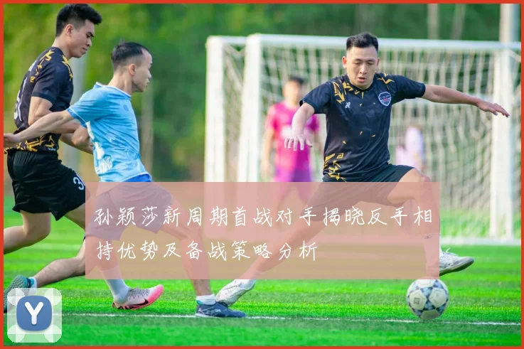 孙颖莎新周期首战对手揭晓反手相持优势及备战策略分析