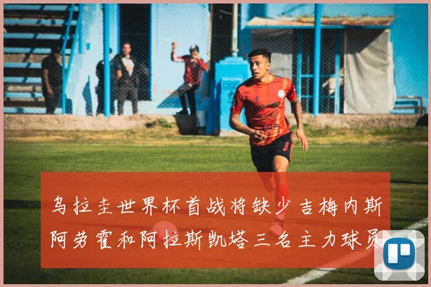 乌拉圭世界杯首战将缺少吉梅内斯阿劳霍和阿拉斯凯塔三名主力球员