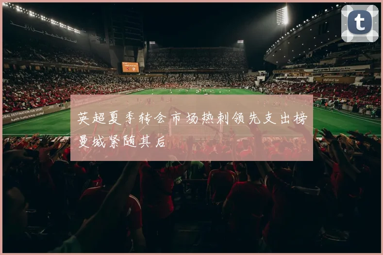 英超夏季转会市场热刺领先支出榜曼城紧随其后