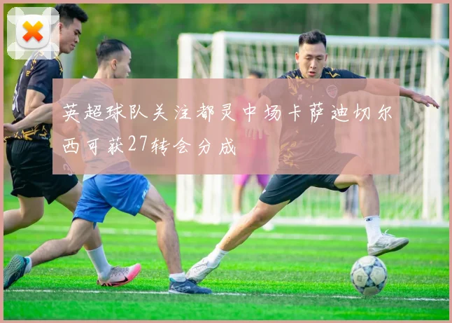 英超球队关注都灵中场卡萨迪切尔西可获27转会分成