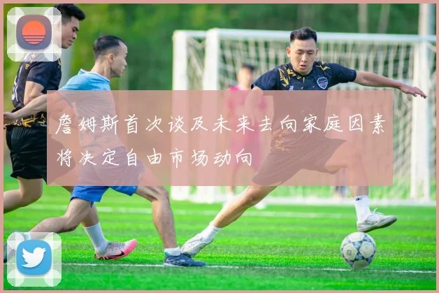 詹姆斯首次谈及未来去向家庭因素将决定自由市场动向