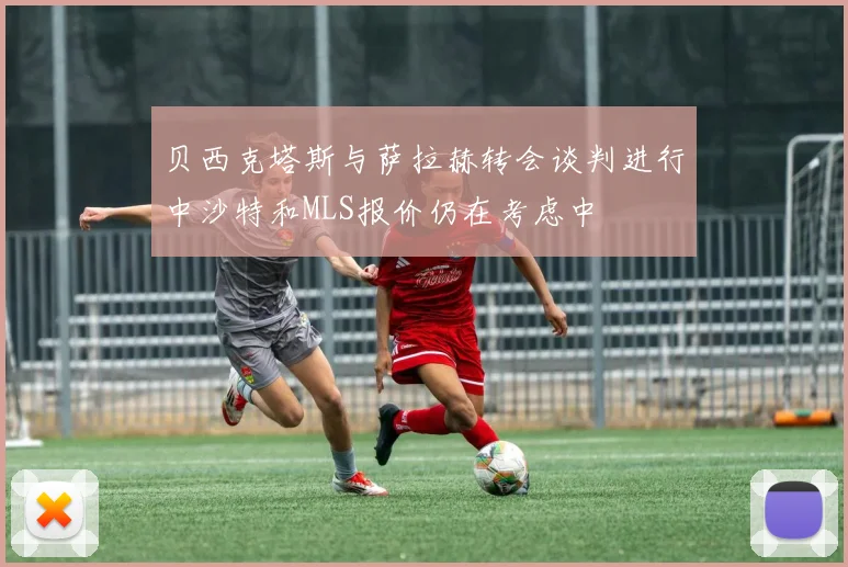 贝西克塔斯与萨拉赫转会谈判进行中沙特和MLS报价仍在考虑中