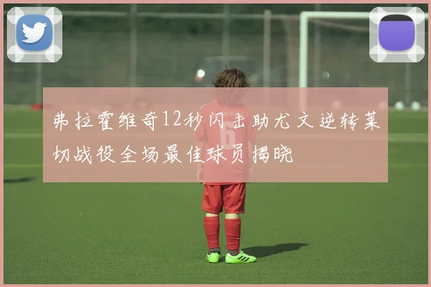 弗拉霍维奇12秒闪击助尤文逆转莱切战役全场最佳球员揭晓