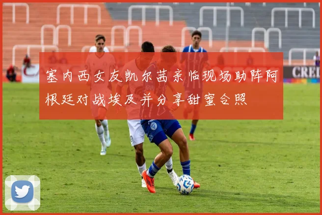塞内西女友凯尔茜亲临现场助阵阿根廷对战埃及并分享甜蜜合照