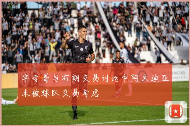 字母哥与布朗交易讨论中阿夫迪亚未被球队交易考虑